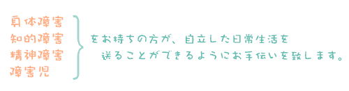 身体障害・知的障害・精神障害・障害児をお持ちの方が、自立した日常生活を送ることができるようにお手伝いを致します。